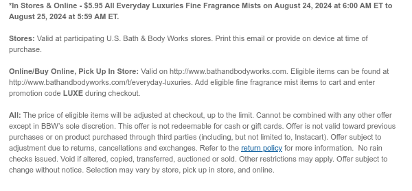 *In Stores & Online - $5.95 All Everyday Luxuries Fine Fragrance Mists on August 24, 2024 at 6:00 AM ET to August 25, 2024 at 5:59 AM ET.  Stores: Valid at participating U.S. Bath & Body Works stores. Print this email or provide on device at time of purchase.  Online/Buy Online, Pick Up In Store: Valid on http://www.bathandbodyworks.com. Eligible items can be found at http://www.bathandbodyworks.com/c/body-care/body-care-promotion-3. Add eligible fine fragrance mist items to cart and enter promotion code LUXE during checkout.  All: The price of eligible items will be adjusted at checkout, up to the limit. Cannot be combined with any other offer except in BBW’s sole discretion. This offer is not redeemable for cash or gift cards. Offer is not valid toward previous
 purchases or on product purchased through third parties (including, but not limited to, Instacart). Offer subject to adjustment due to returns, cancellations and exchanges. Refer to the return policy for more information.  No rain checks issued. Void if altered, copied, transferred, auctioned or sold. Other restrictions may apply. Offer subject to change without notice. Selection may vary by store, pick up in store, and online.