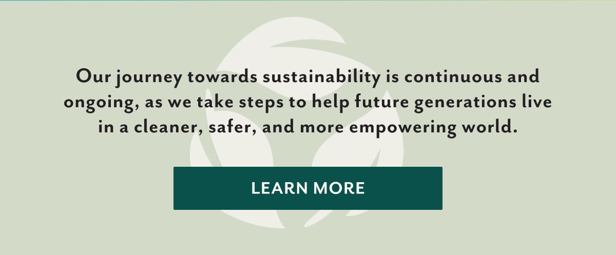 Our journey towards sustainability is continuous and ongoing, as we take steps to help future generations live in a cleaner, safer, and more empowering world. | Learn more