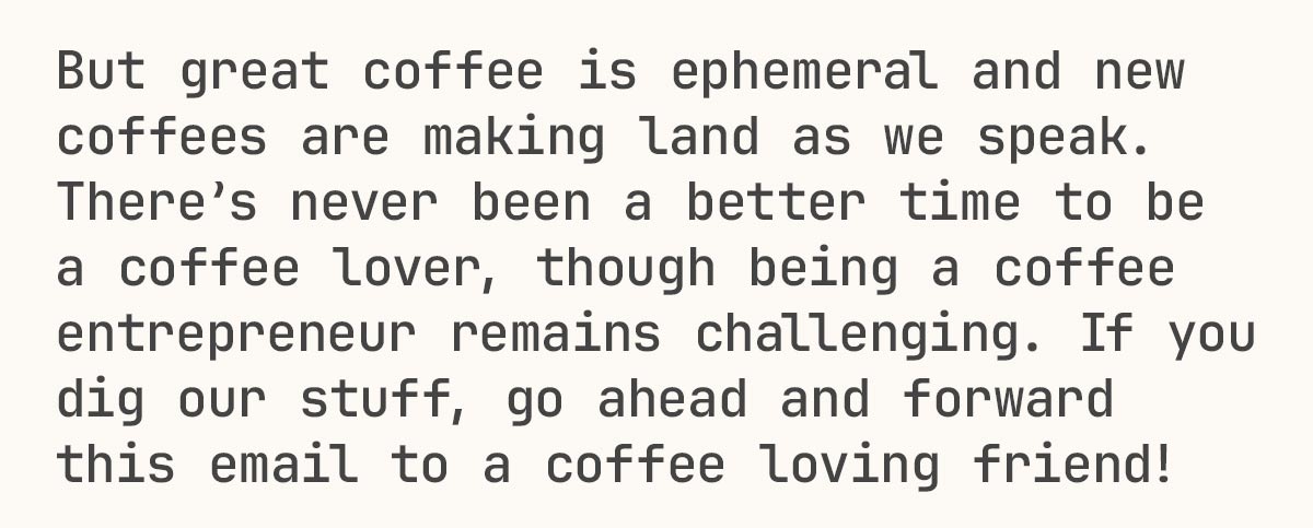 But great coffee is ephemeral and new coffees are making land as we speak. There’s never been a better time to be a coffee lover, though being a coffee entrepreneur remains challenging. If you dig our stuff, go ahead and forward this email to a coffee loving friend!