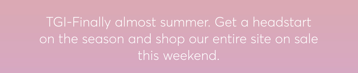 TGI-Finally almost summer. Get a headstart on the season and shop our entire site on sale this weekend.