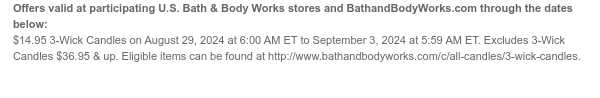 Offers valid at participating U.S. Bath & Body Works stores and BathandBodyWorks.com through the dates below: $14.95 3-Wick Candles on August 29, 2024 at 6:00 AM ET to September 3, 2024 at 5:59 AM ET. Excludes 3-Wick Candles $36.95 & up. Eligible items can be found at http://www.bathandbodyworks.com/c/all-candles/3-wick-candles.