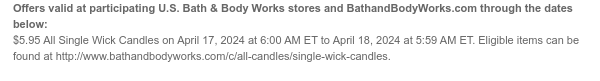 Offers valid at participating U.S. Bath & Body Works stores and BathandBodyWorks.com through the dates below: $5.95 All Single Wick Candles on April 17, 2024 at 6:00 AM ET to April 18, 2024 at 5:59 AM ET. Eligible items can be found at http://www.bathandbodyworks.com/c/all-candles/single-wick-candles.