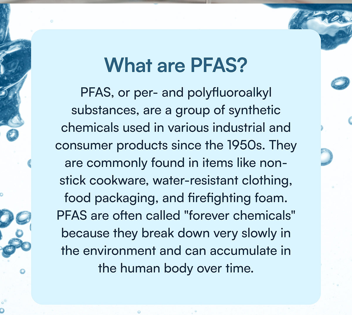 What are PFAS? PFAS, or per- and polyfluoroalkyl substances, are a group of synthetic chemicals used in various industrial and consumer products since the 1950s. They are commonly found in items like non-stick cookware, water-resistant clothing, food packaging, and firefighting foam. PFAS are often called "forever chemicals" because they break down very slowly in the environment and can accumulate in the human body over time.