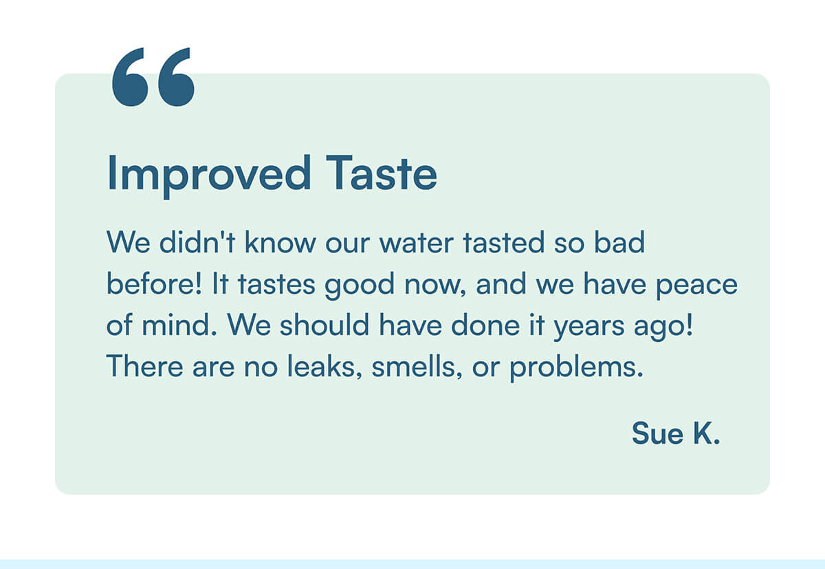 "We didn't know our water tasted so bad before! It tastes good now, and we have peace of mind. We should have done it years ago! There are no leaks, smells, or problems." Sue K.