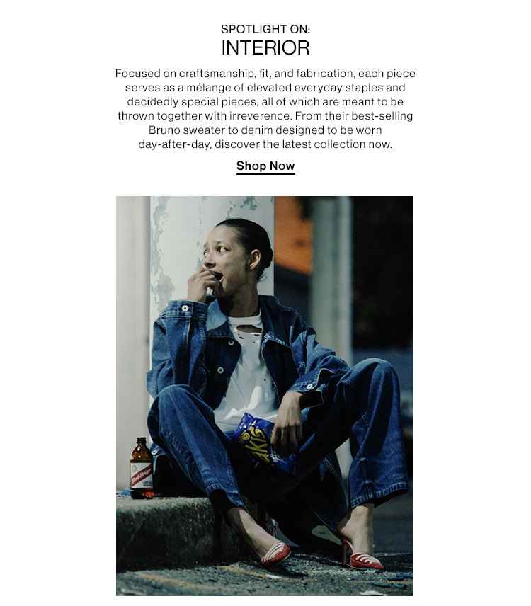 BRAND TO KNOW: INTERIOR. Focused on craftsmanship, fit, and fabrication, each piece serves as a mélange of elevated everyday staples and decidedly special pieces, all of which are meant to be thrown together with irreverence. From their best-selling Bruno sweater to denim designed to be worn day-after-day, discover the latest collection now. Shop Now