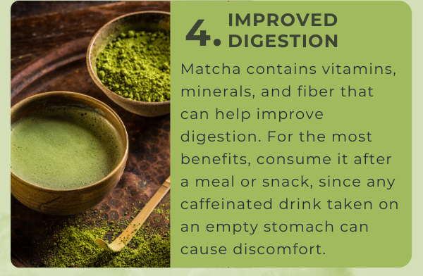 4. Improved Digestion: Matcha contains vitamins, minerals, and fiber that can help improve digestion. For the most benefits, consume it after a meal or snack, since any caffeinated drink taken on an empty stomach can cause discomfort.