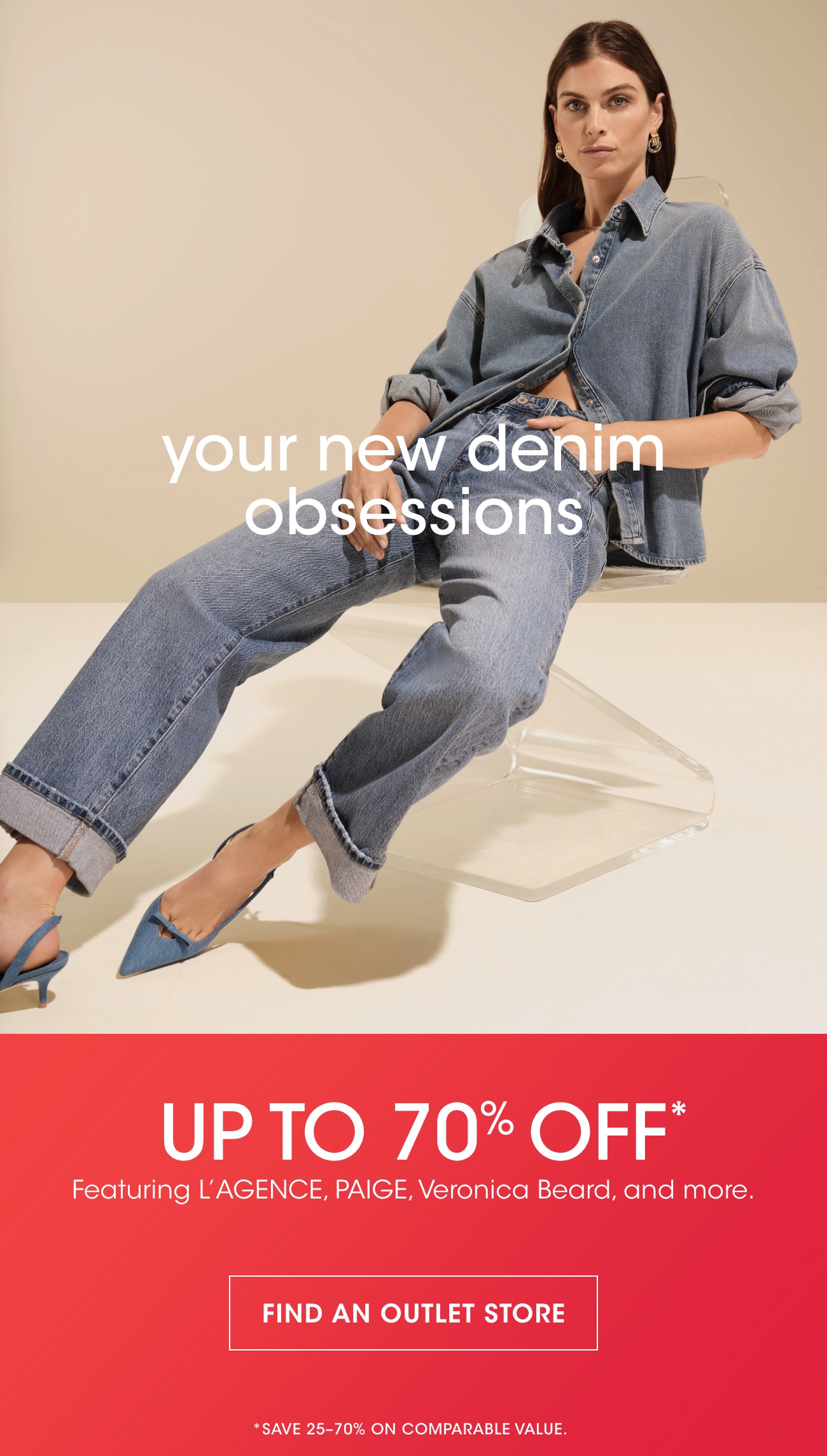 your new denim obsessions | UP TO 70% OFF* | Featuring L'AGENCE, PAIGE, Veronica Beard, and more. | FIND AN OUTLET STORE | *SAVE 25-70% ON COMPARABLE VALUE.