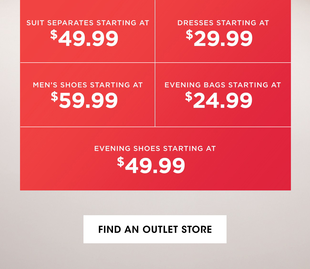 SUIT SEPARATES STARTING AT $49.99 | DRESSES STARTING AT $29.99 | MEN'S SHOES STARTING AT $59.99 | EVENING BAGS STARTING AT $24.99 | EVENING SHOES STARTING AT $49.99 |FIND AN OUTLET STORE