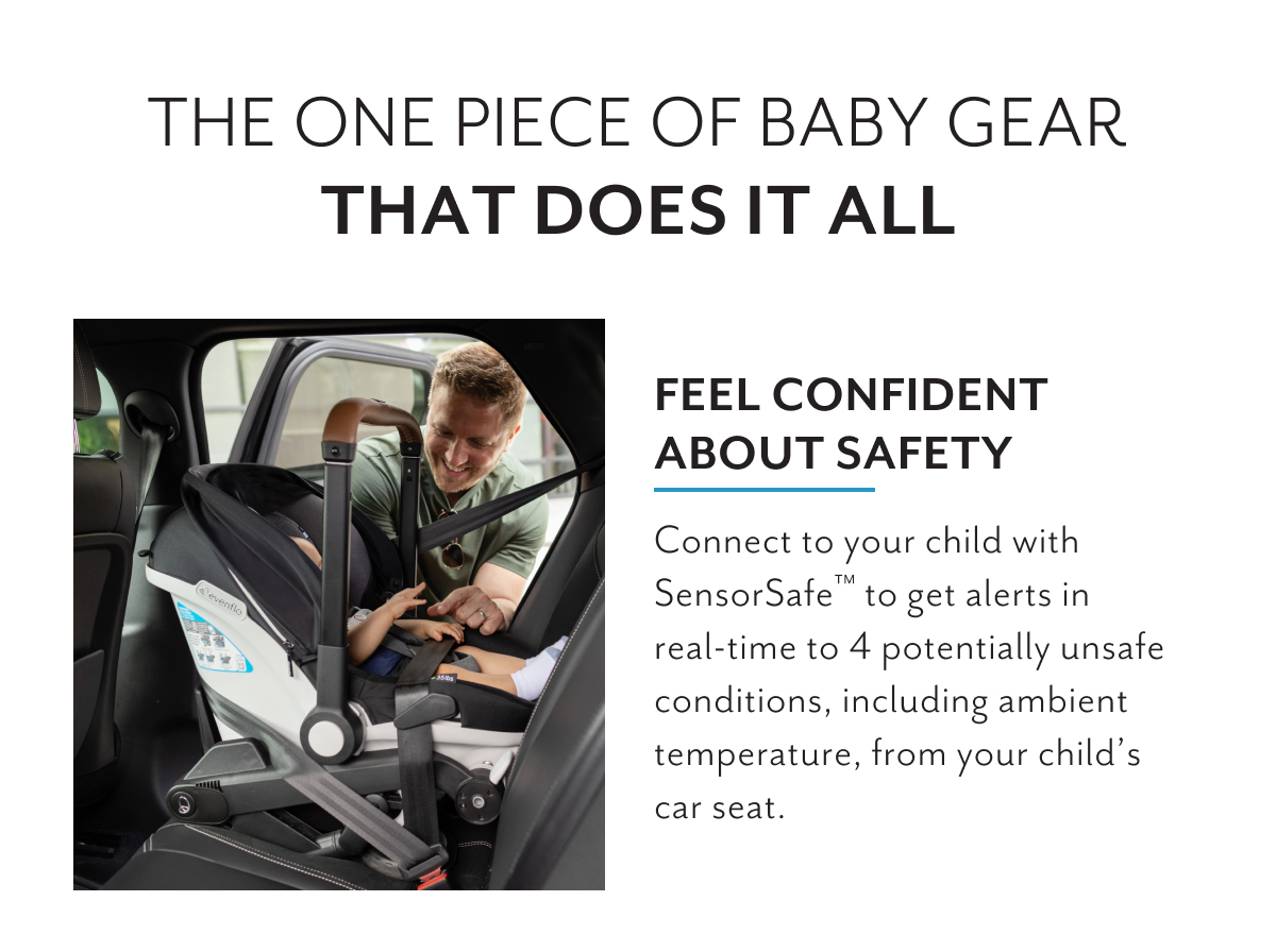 The one piece of baby gear that does it all | Feel confident about safety | Connect to your child with SensorSafeâ„¢ to get alerts in real-time to 4 potentially unsafe conditions, including ambient temperature, from your childâ€™s car seat.