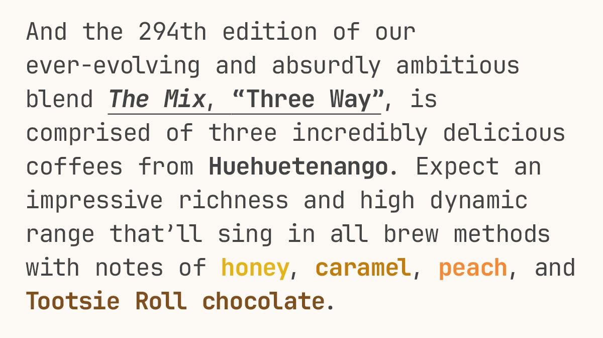 And the 294th edition of our ever-evolving and absurdly ambitious blend The Mix, “Three Way”, is comprised of three incredibly delicious coffees from Huehuetenango. Expect an impressive richness and high dynamic range that’ll sing in all brew methods with notes of honey, caramel, peach, and Tootsie Roll chocolate. 