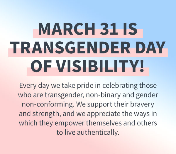 happy transgender day of visibility! Today and every day we take pride in celebrating those who are transgender, non-binary and gender non-conforming. We support their bravery and strength in fighting for what's right, and we appreciate the ways in which they empower themselves and others to live authentically. celebrate trans joy!