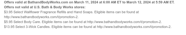 Offers valid at BathandBodyWorks.com on March 11, 2024 at 6:00 AM ET to March 12, 2024 at 5:59 AM ET. Offers not valid at U.S. Bath & Body Works stores: $3.95 Select Wallflower Fragrance Refills and Hand Soaps. Eligible items can be found at http://www.bathandbodyworks.com/t/promotion-3. $5.95 Select Body Care. Eligible items can be found at http://www.bathandbodyworks.com/t/promotion-4. $13.95 Select 3-Wick Candles. Eligible items can be found at http://www.bathandbodyworks.com/t/promotion-5.