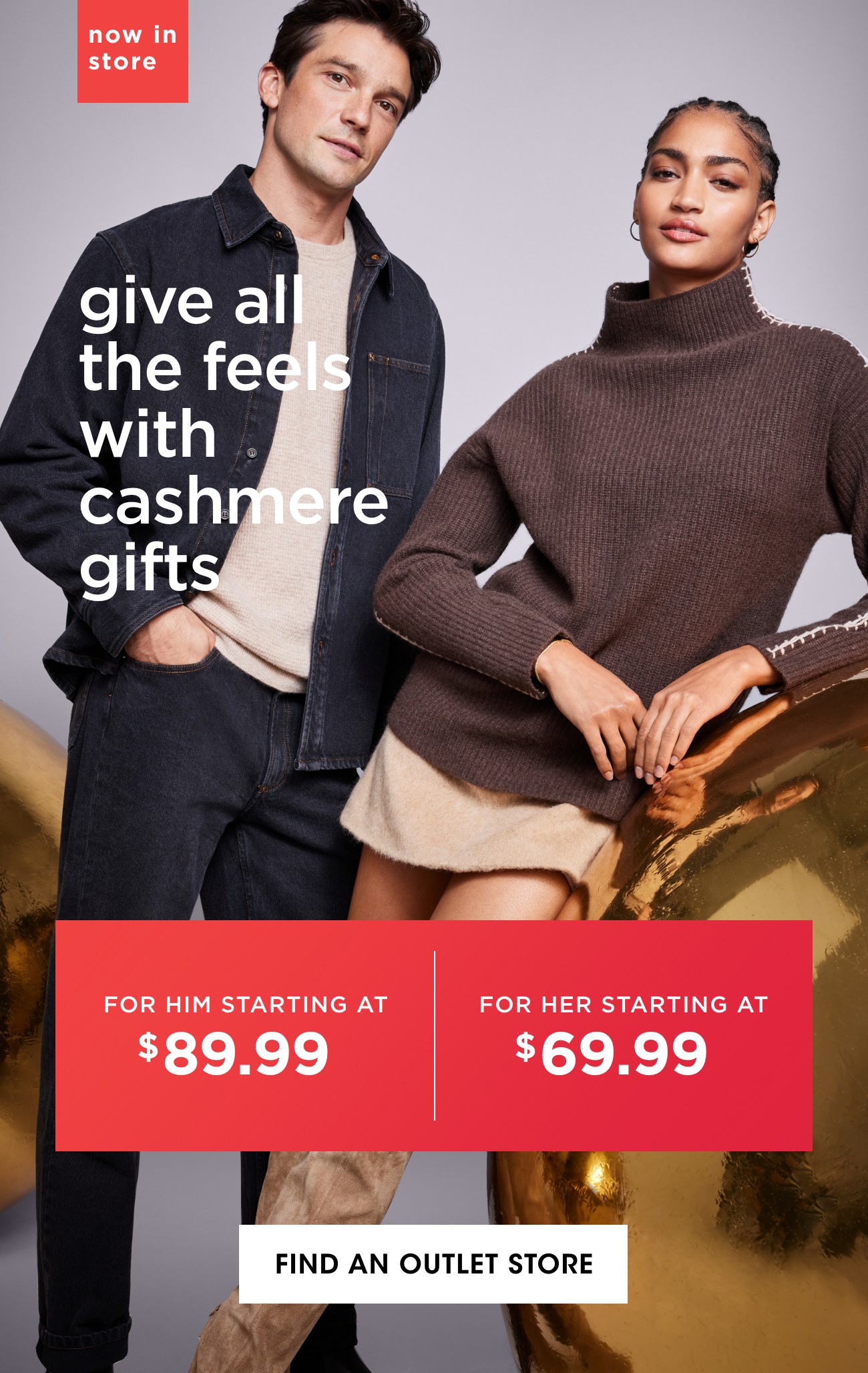 now in store | give all the feels with cashmere gifts | FOR HIM STARTING AT $89.99 | FOR HER STARTING AT $69.99 | FIND AN OUTLET STORE