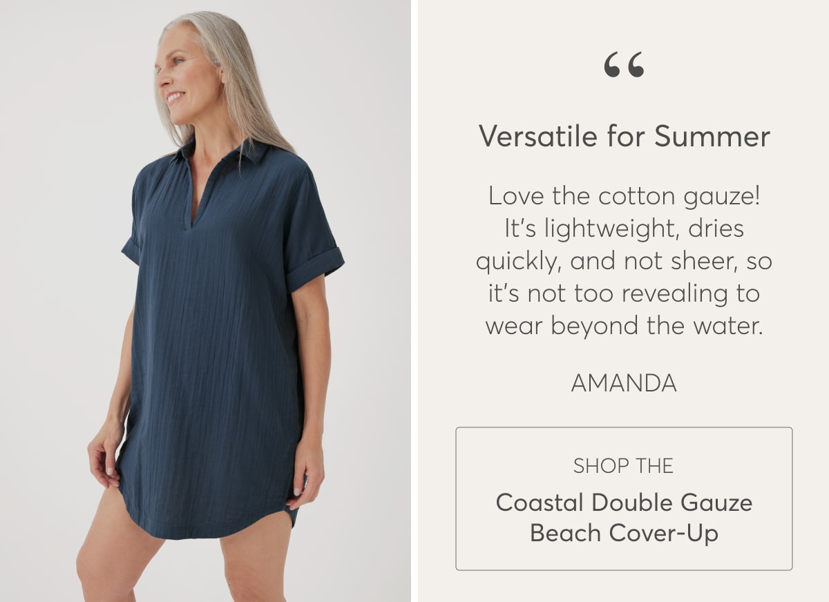 Versatile for Summer  “Love the gauze! It's lightweight, dries quickly, and not sheer, so it's not too revealing to wear beyond the water.” - Amanda  Shop the Coastal Double Gauze Beach Cover-Up