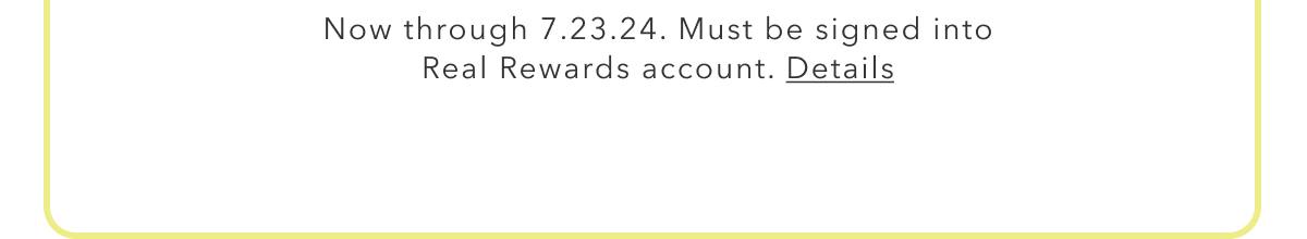 Now through 7.23.24. Must be signed into Real Rewards account. Details