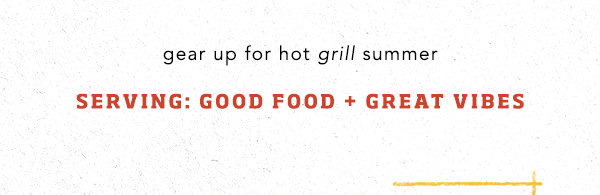 gear up for hot grill summer. serving: good food + great vibes