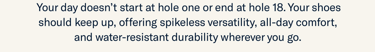 Your day doesn’t start at hole one or end at hole 18. Your shoes should keep up,...