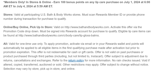 *Members Only! In Stores & Online - Earn 100 bonus points on any lip care purchase on July 1, 2024 at 6:00 AM ET to July 4, 2024 at 5:59 AM ET.   Stores: Valid at participating U.S. Bath & Body Works stores. Must scan Rewards Member ID or provide phone number during transaction for purchase to qualify.    Online/Buy Online, Pick Up In Store: Valid on http://www.bathandbodyworks.com. Activate this offer via the Promotion Code drop down. Must be signed into Rewards account for purchase to qualify. Eligible lip care items can be found at http://www.bathandbodyworks.com/c/body-care/lip-gloss-balms.  All: Valid for one-time use only. To apply promotion, activate via email or in your Rewards wallet and points will automatically be applied to all eligible items in the first
 qualifying purchase made after activation but prior to promotion expiration. This offer is not redeemable for cash or gift cards. Offer is not valid on past purchases or product purchased through third parties (including, but not limited to, Instacart). Offer subject to adjustment due to returns, cancellations and exchanges. Refer to the return policy for more information. No rain checks issued. Void if altered, copied, transferred, auctioned or sold. Other restrictions may apply. Offer subject to change without notice. Selection may vary by store, pick up in store, and online. 