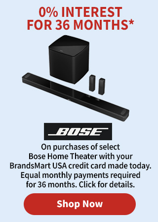 0% Interest for 36 Months* On purchases of select Bose Home Theater with your BrandsMart USA credit card made today. Equal monthly payments required for 36 months. Click for details.