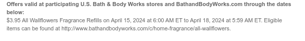 Offers valid at participating U.S. Bath & Body Works stores and BathandBodyWorks.com through the dates below: $3.95 All Wallflowers Fragrance Refills on April 15, 2024 at 6:00 AM ET to April 18, 2024 at 5:59 AM ET. Eligible items can be found at http://www.bathandbodyworks.com/TBD.