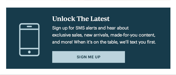 Unlock The Latest  Sign up for SMS alerts and hear about exclusive sales, new arrivals, made-for-you content, and more! When it's on the table, we'll text you first.   [SIGN ME UP]