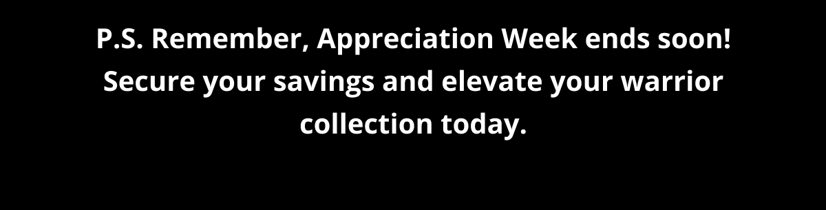 P.S. Remember, Appreciation Week ends soon! Secure your savings and elevate your warrior collection today.