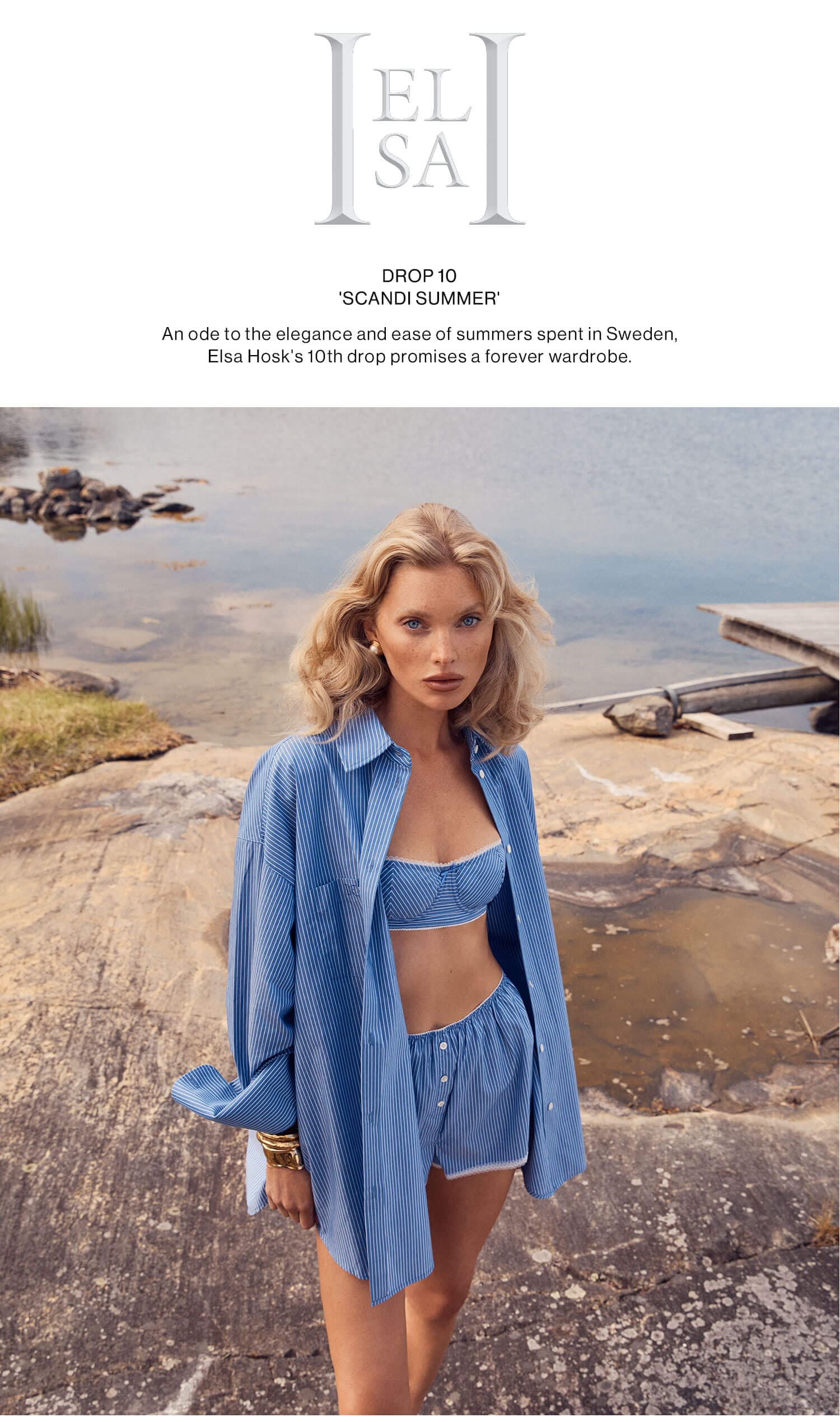 Helsa Drop 10 'Scandi Summer' An ode to the elegance and ease of summers spent in Sweden, Elsa Hosk's 10th drop promises a forever wardrobe. Shop the collection