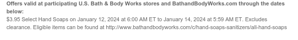 Offers valid at participating U.S. Bath & Body Works stores and BathandBodyWorks.com through the dates below: Excludes clearance. $3.95 All Hand Soaps on January 12, 2024 at 6:00 AM ET to January 14, 2024 at 5:59 AM ET. Eligible items can be found at http://www.bathandbodyworks.com/c/hand-soaps-sanitizers/all-hand-soaps