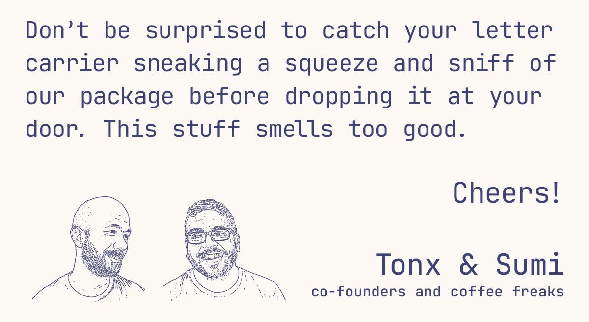 Don’t be surprised to catch your letter carrier sneaking a squeeze and sniff of our package before dropping it at your door. This stuff smells too good.  Cheers!  Tonx & Sumi co-founders and coffee freaks