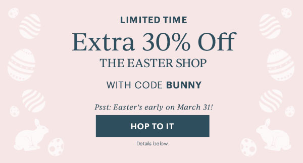 LIMITED TIME  Extra 30% Off  THE EASTER SHOP  WITH CODE BUNNY  Psst: Easter's early on March 31!  [HOP TO IT] Details below.