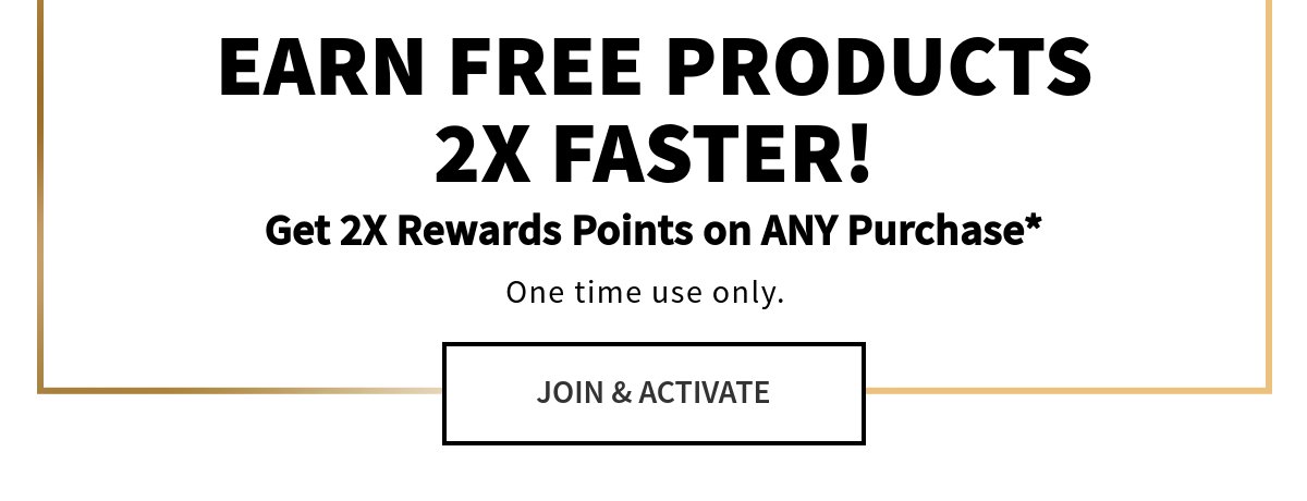 EARN FREE PRODUCTS 2X FASTER!Get 2X Rewards Points on ANY Purchase*One time use only. 