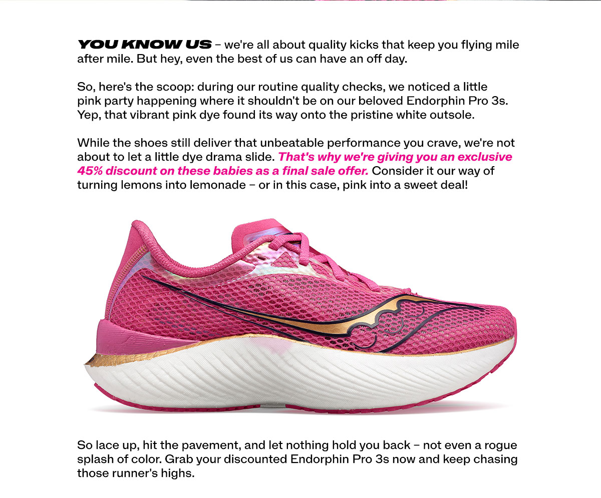 You know us - we're all about quality kicks that keep you flying mile after mile.  But hey, even the best of us can have and off day. So, here's the scoop: during our routine quality checks, we noticed a little pink party happening where it shouldn't be on out beloved Endorphin Pro 3's. Yep, that vibrant pink dye found its way into the pristine white outsole. While the shoes still deliver that unbeatable performance you crave, we're not about to let a little dye drama slide. That's why we're giving you an exclusive 45% discount on these babies as a final sale offer. Consider it our way of turning lemons into lemondae - or in this case, pink into a sweet deal! - So lace up, hit the pavement, and let nothing hold you back - not even a rogue splash of color. Grab your discounted
 Endorphin pro 3 now and keep chasing those runner's highs.