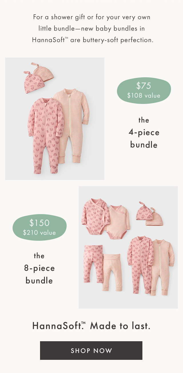 For a shower gift or for your very own little bundle-new baby bundles in HannaSoft™ are buttery-soft perfection. | $75 $108 value | the 4-piece bundle | $150 $210 value | the 8-piece bundle | HannaSoft.M Made to last. | SHOP NOW