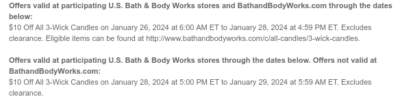 Offers valid at participating U.S. Bath & Body Works stores and BathandBodyWorks.com through the dates below: $10 Off All 3-Wick Candles on January 26, 2024 at 6:00 AM ET to January 28, 2024 at 4:59 PM ET. Excludes clearance. Eligible items can be found at http://www.bathandbodyworks.com/c/all-candles/3-wick-candles.   Offers valid at participating U.S. Bath & Body Works stores through the dates below. Offers not valid at BathandBodyWorks.com: $10 Off All 3-Wick Candles on January 28, 2024 at 5:00 PM ET to January 29, 2024 at 5:59 AM ET. Excludes clearance. 