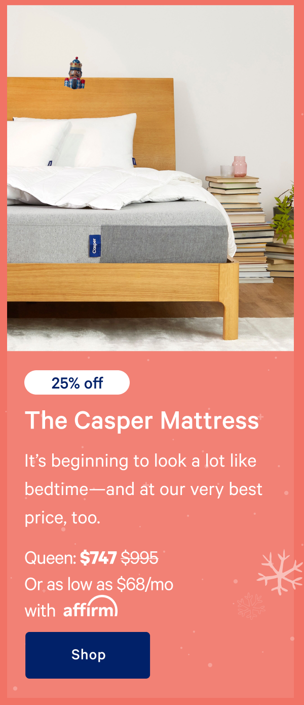 [25% off] >> The Casper >> Itâ€™s beginning to look a lot like bedtimeâ€”and at our very best price, too. >> Queen: $747 ($995) >> Or as low as $68/mo with affirm.>> Shop >>