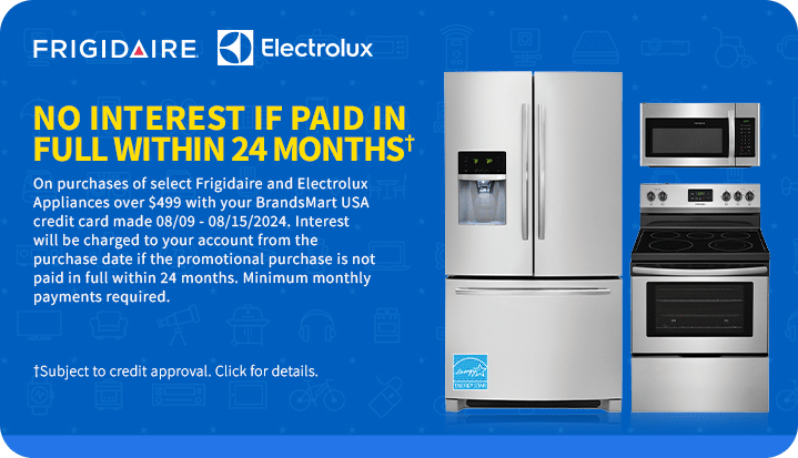 NO INTEREST IF
 PAID IN FULL WITHIN 24 MONTHS† On qualifying purchases of select Frigidaire and Electrolux Appliances $499 and above with your BrandsMart USA credit card made today. Interest will be charged to your account from the purchase date if the promotional purchase is not paid in full within 24 months. Minimum monthly payments required. †Subject to credit approval. Click for details.