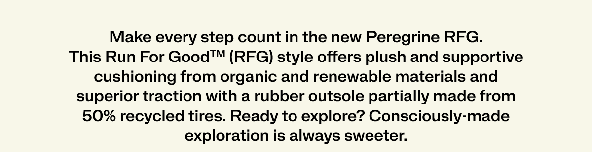 Make every step count in the new peregrine rfg. This Run For Good TM RFG style offers plush and supportive cushioning from organic and renewable materials and superior tracion with a rubber outsole partially made from 50% recycled tires. Ready to explore? Consciously made exploration is always sweeter.