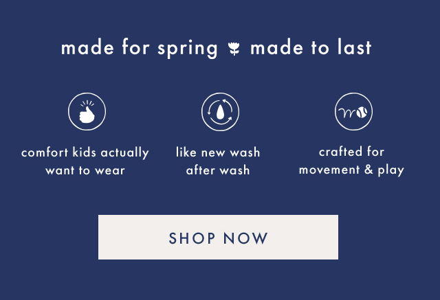 made for spring made to last | comfort kids actually want to wear | like new wash after wash | crafted for movement & play | SHOP NOW