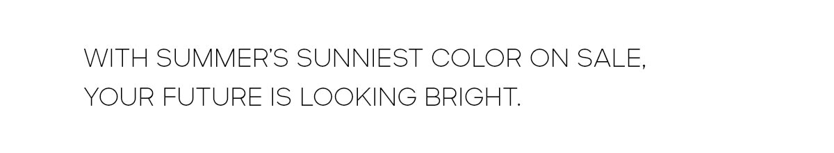 WITH SUMMER'S SUNNIEST COLOR ON SALE, YOUR FUTURE IS LOOKING BRIGHT.