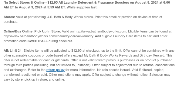 *In Select Stores & Online - $12.95 All Laundry Detergent & Fragrance Boosters on August 8, 2024 at 6:00 AM ET to August 9, 2024 at 5:59 AM ET. While supplies last. Stores: Valid at participating U.S. Bath & Body Works stores. Print this email or provide on device at time of purchase.  Online/Buy Online, Pick Up In Store: Valid on http://www.bathandbodyworks.com. Eligible items can be found at http://www.bathandbodyworks.com/c/laundry-care/all-laundry. Add eligible Laundry Care items to cart and enter promotion code SWEETFALL during checkout.   All: Limit 24. Eligible items will be adjusted to $12.95 at checkout, up to the limit. Offer cannot be combined with any other scannable coupons or code-based offers except My Bath & Body Works Rewards and Birthday Reward.
 This offer is not redeemable for cash or gift cards. Offer is not valid toward previous purchases or on product purchased through third parties (including, but not limited to, Instacart). Offer subject to adjustment due to returns, cancellations and exchanges. Refer to the return policy for more information. No rain checks issued. Void if altered, copied, transferred, auctioned or sold. Other restrictions may apply. Offer subject to change without notice. Selection may vary by store, pick up in store, and online.