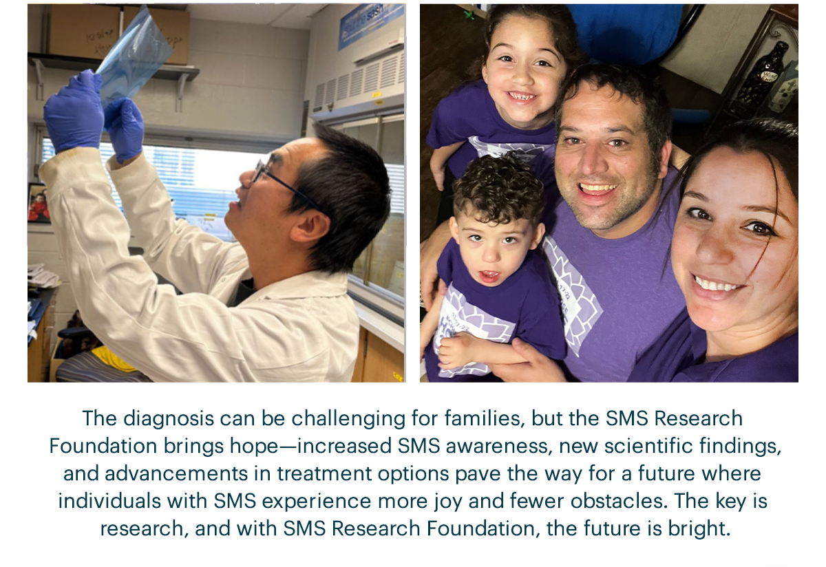 The diagnosis can be challenging for families, but the SMS Research Foundation brings hope—increased SMS awareness, new scientific findings, and advancements in treatment options pave the way for a future where individuals with SMS experience more joy and fewer obstacles. The key is research, and with SMS Research Foundation, the future is bright.