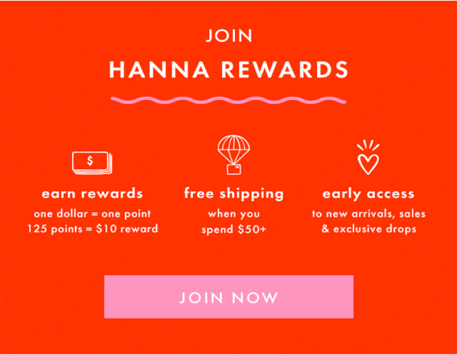 JOIN | HANNA REWARDS | earn rewards one dollar = one point 125 points = $10 reward | free shipping when you spend $50+ | early access to new arrivals, sales & exclusive drops| JOIN NOW