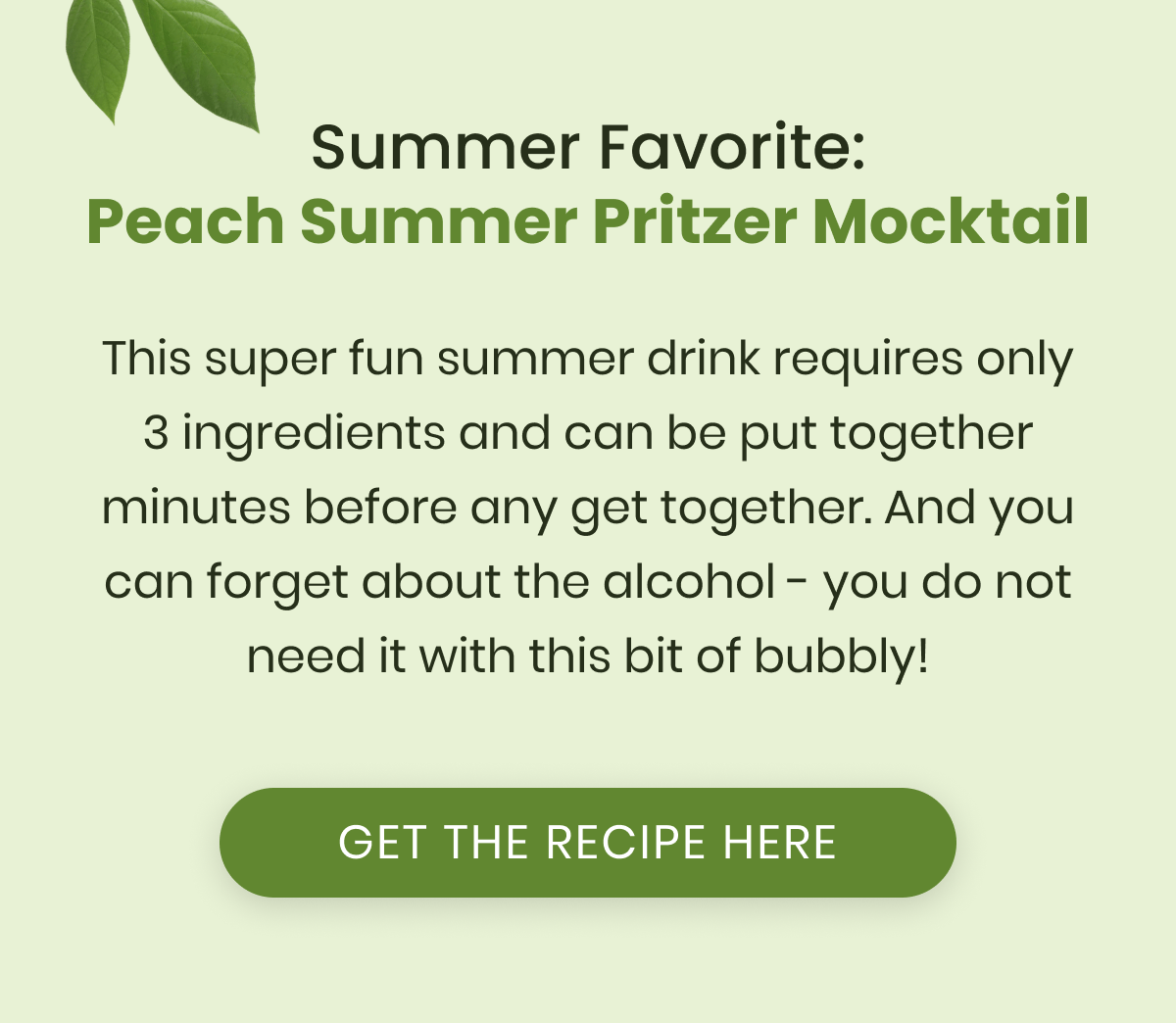 Summer Favorite: Peach Summer Pritzer Mocktail This super fun summer drink requires only 3 ingredients and can be put together minutes before any get together. And you can forget about the alcohol - you do not need it with this bit of bubbly!