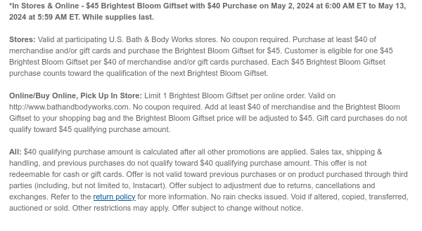 *In Stores & Online - $45 Brightest Bloom Gift Set with $40 Purchase on May 2, 2024 at 6:00 AM ET to May 10, 2024 at 5:59 AM ET. While supplies last.  Stores: Valid at participating U.S. Bath & Body Works. No coupon required. Purchase at least $40 of merchandise and/or gift cards and purchase the Brightest Bloom Gift Set for $45. Customer is eligible for one $45 Brightest Bloom Gift Set per $40 of merchandise and/or gift cards purchased. Each $45 Brightest Bloom Gift Set purchase counts towards the qualification of the next Gingham Gift Bundle.  Online/Buy Online, Pick Up In Store: Limit 1 Brightest Bloom Gift Set per online order. Valid on http://www.bathandbodyworks.com. No coupon required. Add at least $40 of merchandise and the Brightest Bloom Gift Set to your
 shopping cart and the Brightest Bloom Gift Set price will be adjusted to $45. Gift card purchases do not qualify toward $45 qualifying purchase amount.  All: $40 qualifying purchase amount is calculated after all other promotions are applied. Sales tax, shipping & handling, and previous purchases do not qualify toward $40 qualifying purchase amount. This offer is not redeemable for cash or gift cards. Offer is not valid toward previous purchases or on product purchased through third parties (including, but not limited to, Instacart). Offer subject to adjustment due to returns, cancellations and exchanges. Refer to the return policy for more information. No rain checks issued. Void if altered, copied, transferred, auctioned or sold. Other restrictions may apply. Offer subject to
 change without notice.