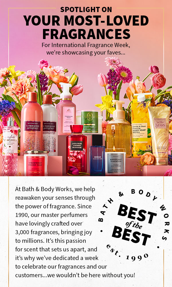 Spotlight on: Your most-loved fragrances. For International Fragrance Week, we’re showcasing your faves...best of the best - BBW - established 1990. At Bath & Body Works, we help reawaken your senses through the power of fragrance. Since 1990, our master perfumers have lovingly crafted over 3,000 fragrances, bringing joy to millions. It’s this passion for scent that sets us apart, and it’s why we’ve dedicated a week to celebrate our fragrances and our customers...we wouldn’t be here without you! 