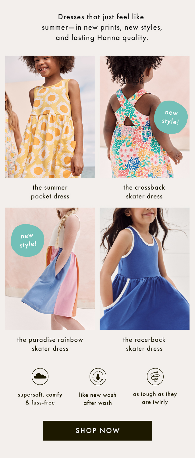 Dresses that just feel like summer-in new prints, new styles, and lasting Hanna quality. | the summer pocket dress | new style! | the crossback skater dress | new style! | the paradise rainbow skater dress | the racerback skater dress | supersoft, comfy & fuss-free | like new wash after wash | as tough as they are twirly | SHOP NOW