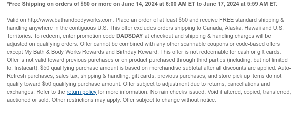 *Free Shipping on orders of $50 or more on June 14, 2024 at 6:00 AM ET to June 17, 2024 at 5:59 AM ET.  Valid on http://www.bathandbodyworks.com. Place an order of at least $50 and receive FREE standard shipping & handling anywhere in the contiguous U.S. This offer excludes orders shipping to Canada, Alaska, Hawaii and U.S. Territories. To redeem, enter promotion code DADSDAY at checkout and shipping & handling charges will be adjusted on qualifying orders. Offer cannot be combined with any other scannable coupons or code-based offers except My Bath & Body Works Rewards and Birthday Reward. This offer is not redeemable for cash or gift cards. Offer is not valid toward previous purchases or on product purchased through third parties (including, but not limited to,
 Instacart). $50 qualifying purchase amount is based on merchandise subtotal after all discounts are applied. Auto-Refresh purchases, sales tax, shipping & handling, gift cards, previous purchases, and store pick up items do not qualify toward $50 qualifying purchase amount. Offer subject to adjustment due to returns, cancellations and exchanges. Refer to the return policy for more information. No rain checks issued. Void if altered, copied, transferred, auctioned or sold. Other restrictions may apply. Offer subject to change without notice.