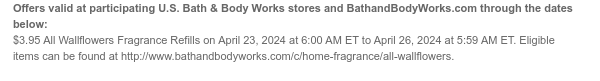 Offers valid at participating U.S. Bath & Body Works stores and BathandBodyWorks.com through the dates below: $3.95 All Wallflowers Fragrance Refills on April 23, 2024 at 6:00 AM ET to April 26, 2024 at 5:59 AM ET. Eligible items can be found at http://www.bathandbodyworks.com/c/home-fragrance/all-wallflowers.