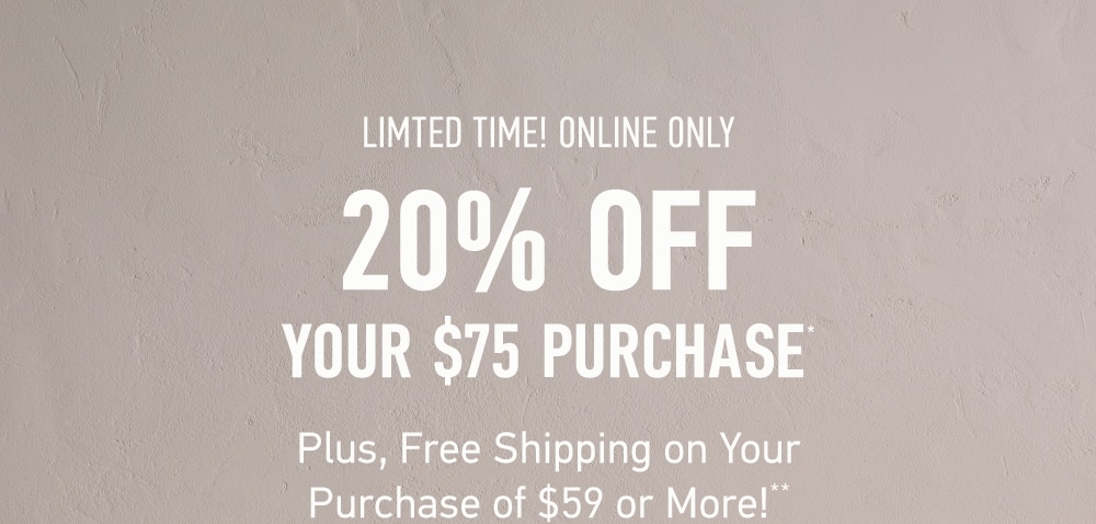 LIMITED TIME! ONLINE ONLY
20% OFF 
YOUR $75 PURCHASE*
Plus, Free Shipping on Your 
Purchase of $59 or More!**