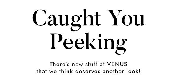 Caught You Peeking. There's new stuff at VENUS that we think deserves another look!